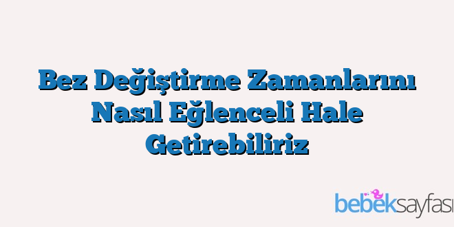 Bez Değiştirme Zamanlarını Nasıl Eğlenceli Hale Getirebiliriz