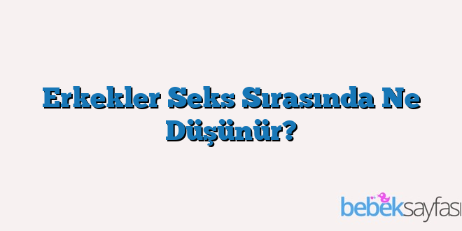 Erkekler Seks Sırasında Ne Düşünür?