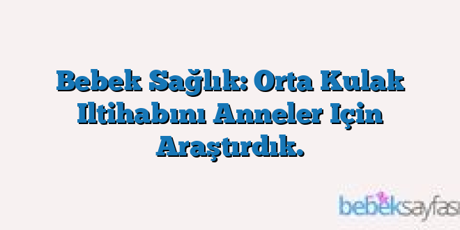 Bebek Sağlık: Orta Kulak Iltihabını Anneler Için Araştırdık.