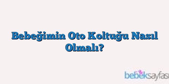 Bebeğimin Oto Koltuğu Nasıl Olmalı?