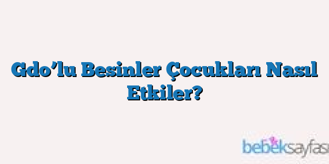 Gdo’lu Besinler Çocukları Nasıl Etkiler?