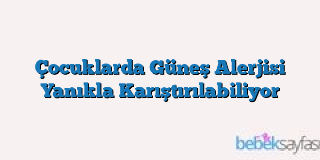 Çocuklarda Güneş Alerjisi Yanıkla Karıştırılabiliyor