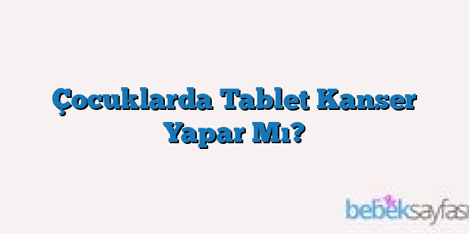 Çocuklarda Tablet Kanser Yapar Mı?