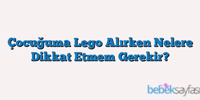 Çocuğuma Lego Alırken Nelere Dikkat Etmem Gerekir?