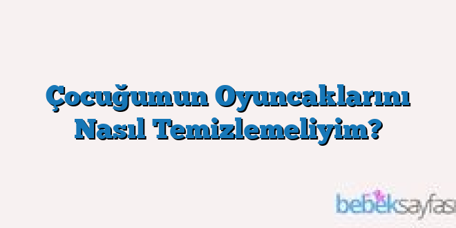 Çocuğumun Oyuncaklarını Nasıl Temizlemeliyim?