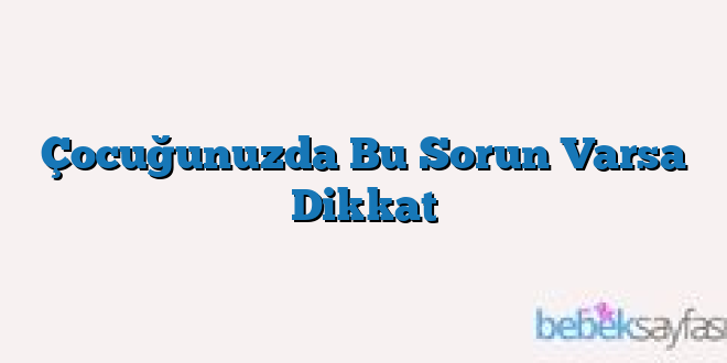 Çocuğunuzda Bu Sorun Varsa Dikkat