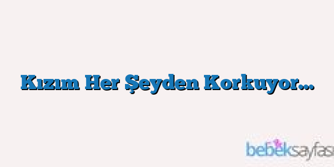 Kızım Her Şeyden Korkuyor…