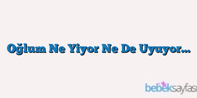 Oğlum Ne Yiyor Ne De Uyuyor…