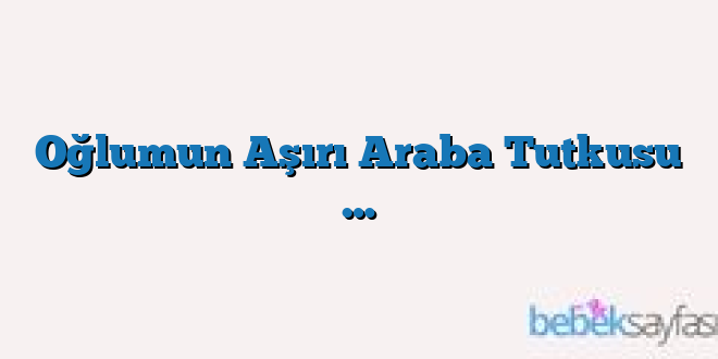 Oğlumun Aşırı Araba Tutkusu …