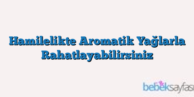 Hamilelikte Aromatik Yağlarla Rahatlayabilirsiniz