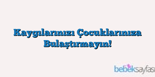 Kaygılarınızı Çocuklarınıza Bulaştırmayın!